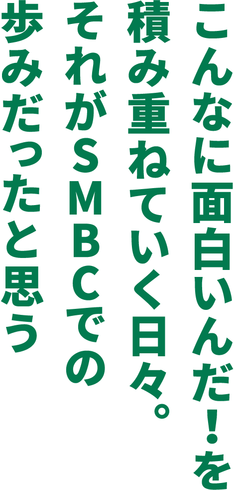 こんなに面白いんだ！を積み重ねていく日々。それがSMBCでの歩みだったと思う