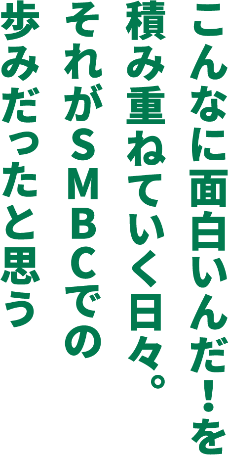 こんなに面白いんだ！を積み重ねていく日々。それがSMBCでの歩みだったと思う