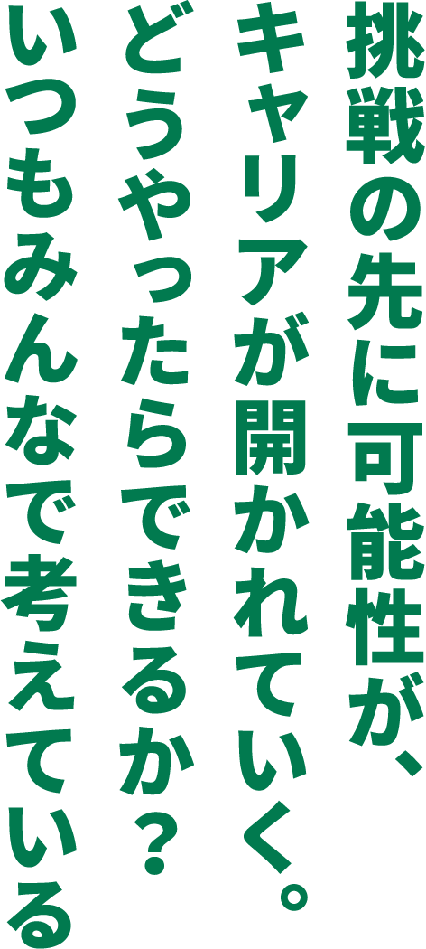 挑戦の先に可能性が、キャリアが開かれていく。どうやったらできるか？いつもみんなで考えているず