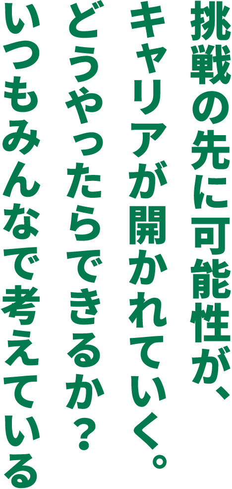 挑戦の先に可能性が、キャリアが開かれていく。どうやったらできるか？いつもみんなで考えているず