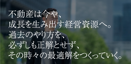 不動産は今や、成長を生み出す経営資源へ。過去のやり方を、必ずしも正解とせず、その時々の最適解をつくっていく。