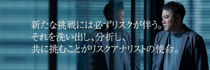 新たな挑戦には必ずリスクが伴う。それを洗い出し、分析し、共に挑むことがリスクアナリストの使命。