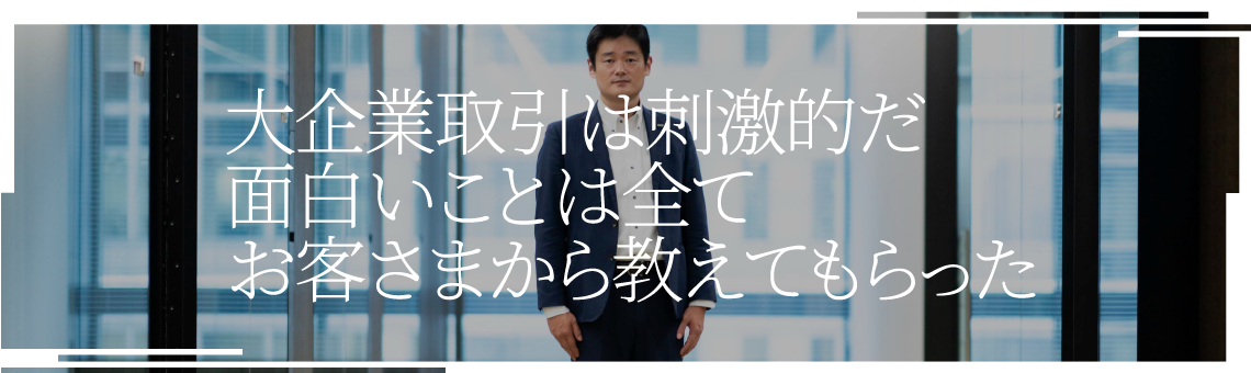 大企業取引は刺激的だ面白いことは全てお客さまから教えてもらった