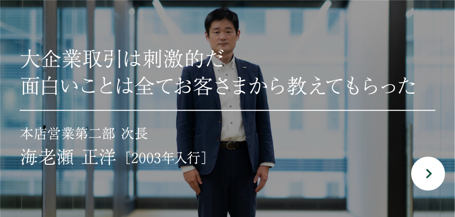 大企業取引は刺激的だ面白いことは全てお客さまから教えてもらった 本店営業第二部 次長 海老瀬 正洋 ［2003年入行］