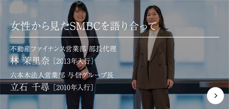 女性から見たSMBCを語り合って 不動産ファイナンス営業部 部長代理 林 茉里奈 ［2013年入行］六本木法人営業部 与信グループ長立石 千尋［2010年入行］