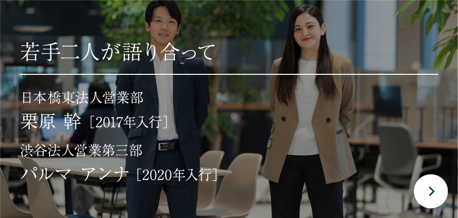 若手二人が語り合って日本橋東法人営業部栗原 幹［2017年入行］渋谷法人営業第三部パルマ アンナ［2020年入行］