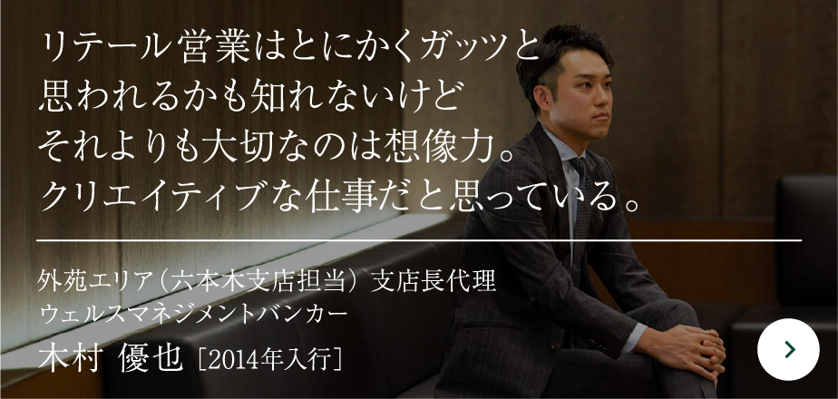 リテール営業はとにかくガッツと 思われるかも知れないけど それよりも大切なのは想像力。 クリエイティブな仕事だと思っている。外苑エリア（六本木支店担当） 支店長代理 ウェルスマネジメントバンカー木村 優也［2014年入行］
