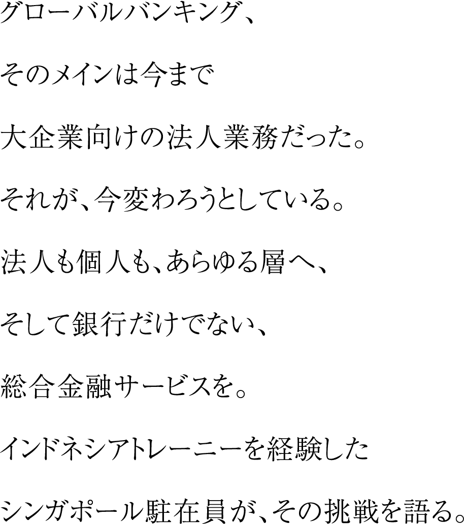 グローバルバンキング、そのメインは今まで大企業向けの法人業務だった。それが、今変わろうとしている。法人も個人も、あらゆる層へ、そして銀行だけでない、総合金融サービスを。インドネシアトレーニーを経験したシンガポール駐在員が、その挑戦を語る。