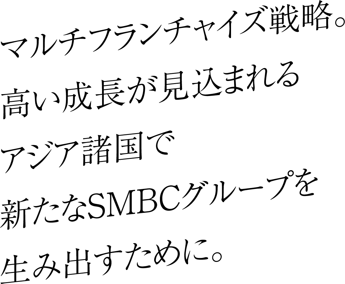 マルチフランチャイズ戦略。高い成長が見込まれるアジア諸国で新たなSMBCグループを生み出すために。