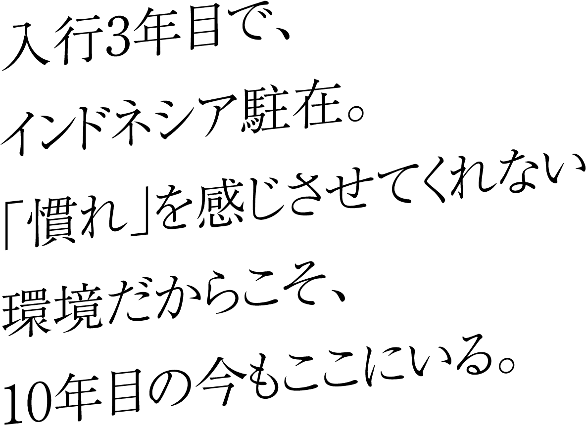 入行3年目で、インドネシア駐在。「慣れ」を感じさせてくれない環境だからこそ、10年目の今もここにいる。