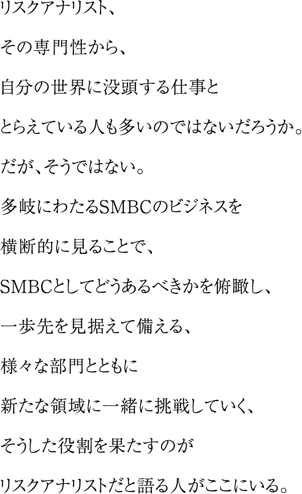 リスクアナリスト、その専門性から、自分の世界に没頭する仕事ととらえている人も多いのではないだろうか。だが、そうではない。多岐にわたるSMBCのビジネスを横断的に見ることで、SMBCとしてどうあるべきかを俯瞰し、一歩先を見据えて備える、様々な部門とともに新たな領域に一緒に挑戦していく、そうした役割を果たすのがリスクアナリストだと語る人がここにいる。