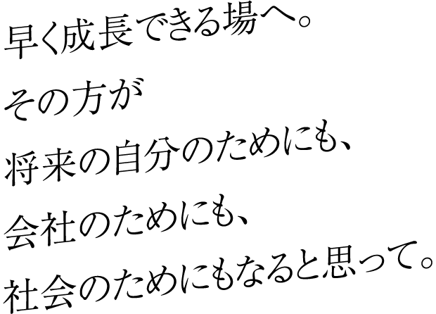 早く成長できる場へ。その方が将来の自分のためにも、会社のためにも、社会のためにもなると思って。